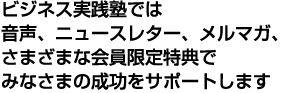 ビジネス実践塾では音声、ニュースレター、メルマガ、さまざまな会員限定特典でみなさまの成功をサポートします